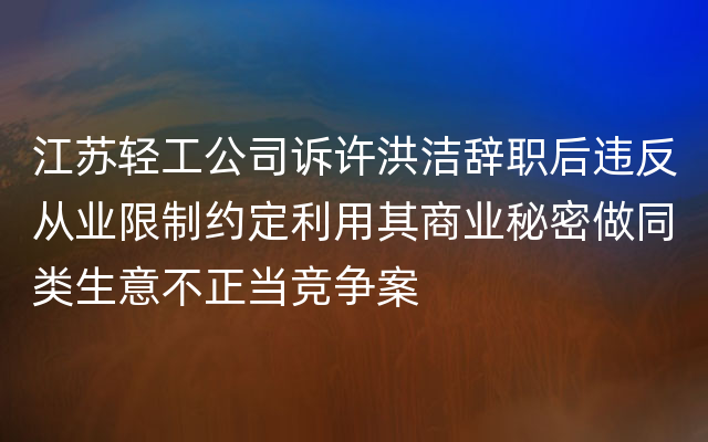 江苏轻工公司诉许洪洁辞职后违反从业限制约定利用其商业秘密做同类生意不正当竞争案