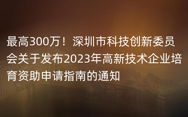 最高300万！深圳市科技创新委员会关于发布2023年高新技术企业培育资助申请指南的通知