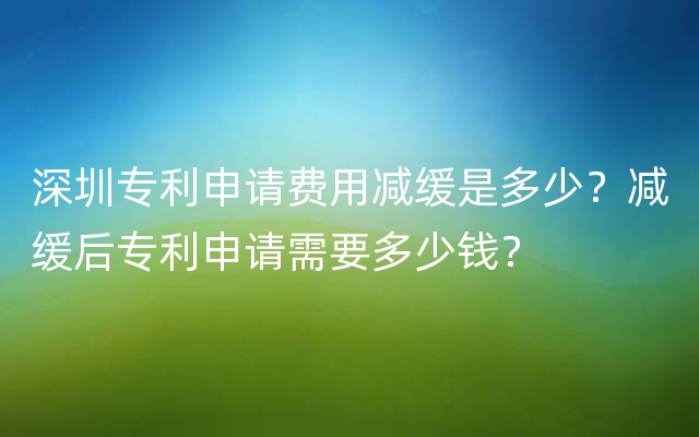 深圳专利申请费用减缓是多少？减缓后专利申请需要多少钱？