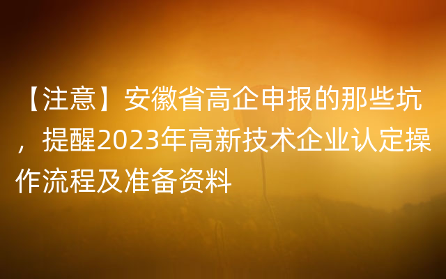 【注意】安徽省高企申报的那些坑，提醒2023年高新技术企业认定操作流程及准备资料