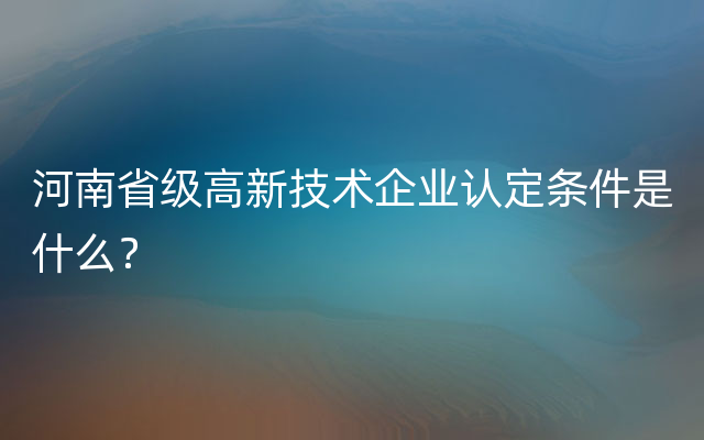 河南省级高新技术企业认定条件是什么？