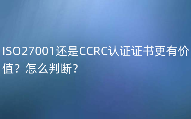 ISO27001还是CCRC认证证书更有价值？怎么判断？