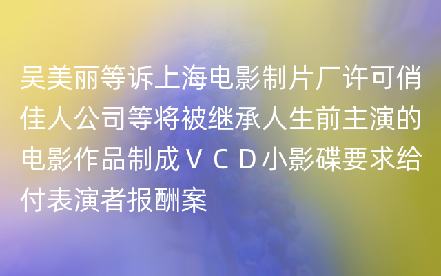 吴美丽等诉上海电影制片厂许可俏佳人公司等将被继承人生前主演的电影作品制成ＶＣＤ小影碟要求给付表演者报酬案