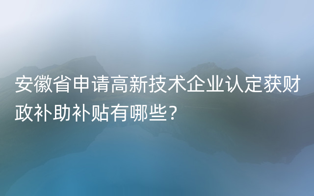 安徽省申请高新技术企业认定获财政补助补贴有哪些？