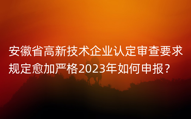 安徽省高新技术企业认定审查要求规定愈加严格2023年如何申报？