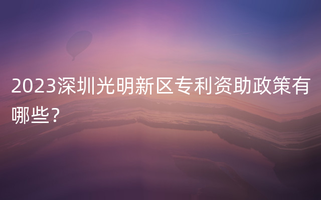 2023深圳光明新区专利资助政策有哪些？