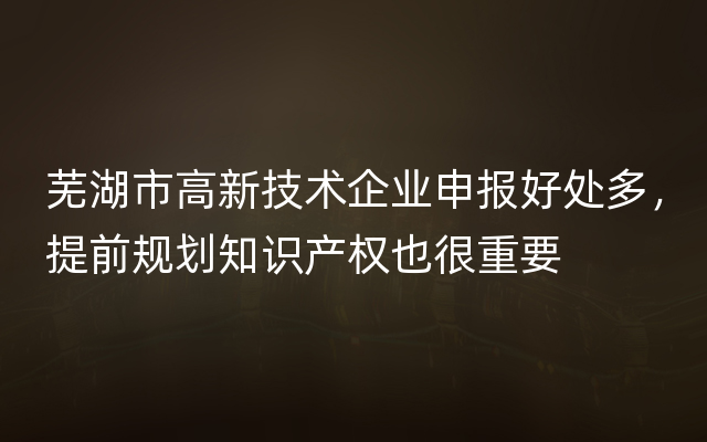 芜湖市高新技术企业申报好处多，提前规划知识产权也很重要