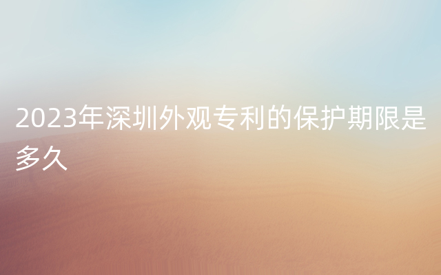 2023年深圳外观专利的保护期限是多久
