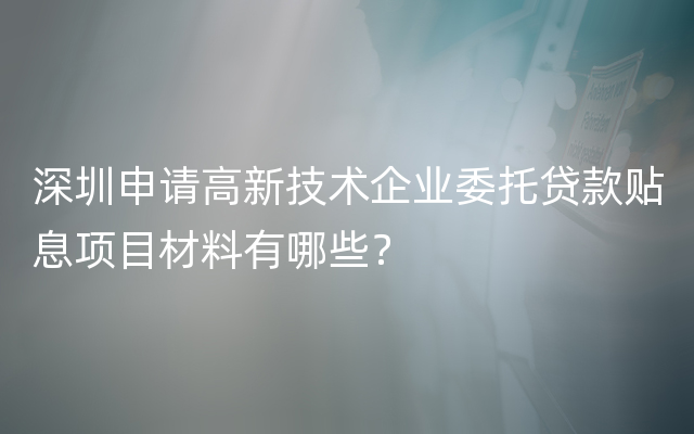 深圳申请高新技术企业委托贷款贴息项目材料有哪些？
