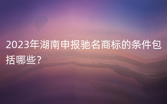2023年湖南申报驰名商标的条件包括哪些？