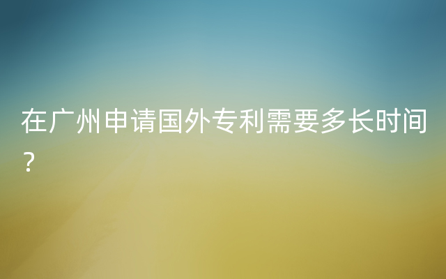 在广州申请国外专利需要多长时间？
