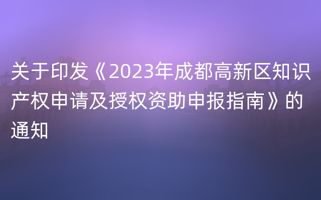 关于印发《2023年成都高新区知识产权申请及授权资助申报指南》的通知