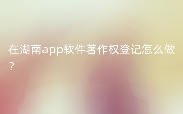 在湖南app软件著作权登记怎么做？