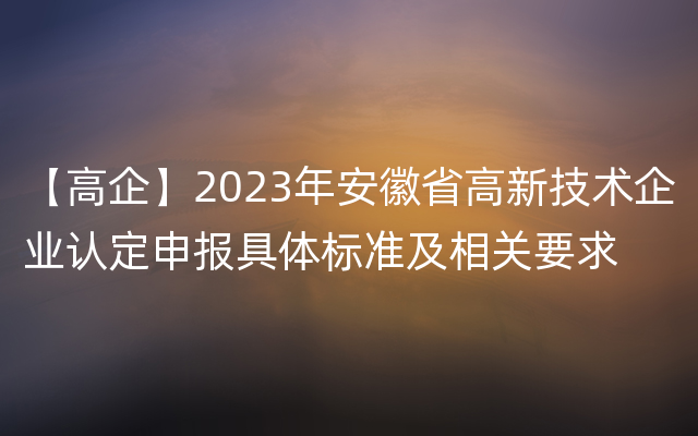 【高企】2023年安徽省高新技术企业认定申报具体标准及相关要求