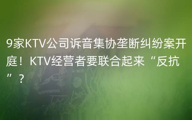 9家KTV公司诉音集协垄断纠纷案开庭！KTV经营者要联合起来“反抗”？