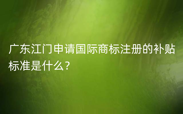 广东江门申请国际商标注册的补贴标准是什么？