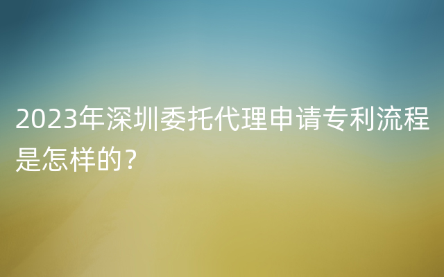 2023年深圳委托代理申请专利流程是怎样的？