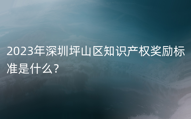 2023年深圳坪山区知识产权奖励标准是什么？