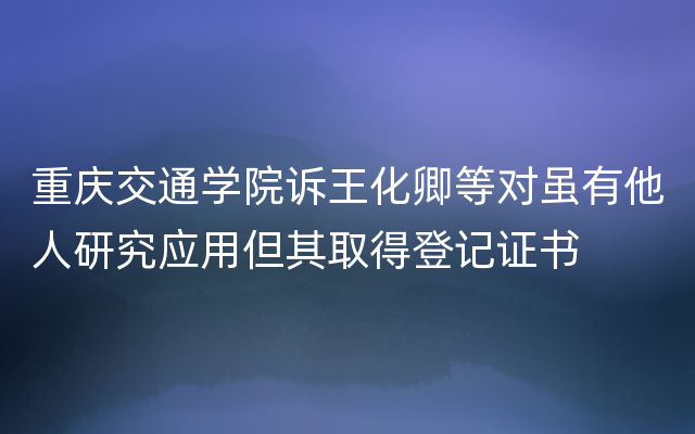 重庆交通学院诉王化卿等对虽有他人研究应用但其取得登记证书