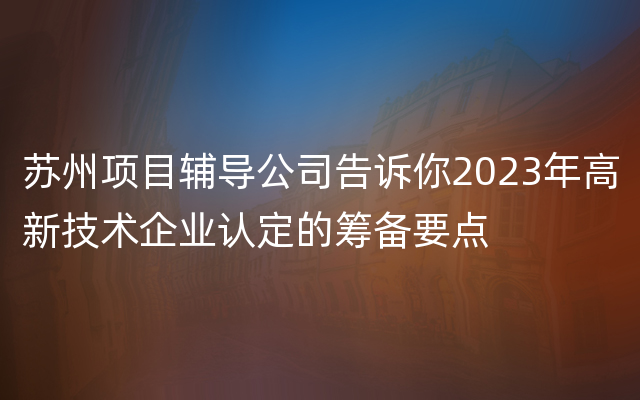 苏州项目辅导公司告诉你2023年高新技术企业认定的筹备要点