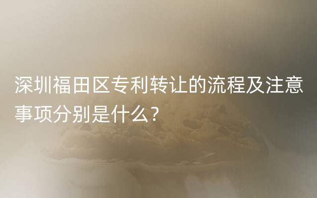 深圳福田区专利转让的流程及注意事项分别是什么？