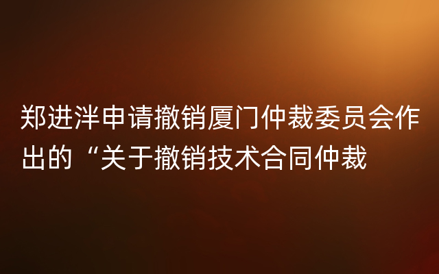 郑进泮申请撤销厦门仲裁委员会作出的“关于撤销技术合同仲裁