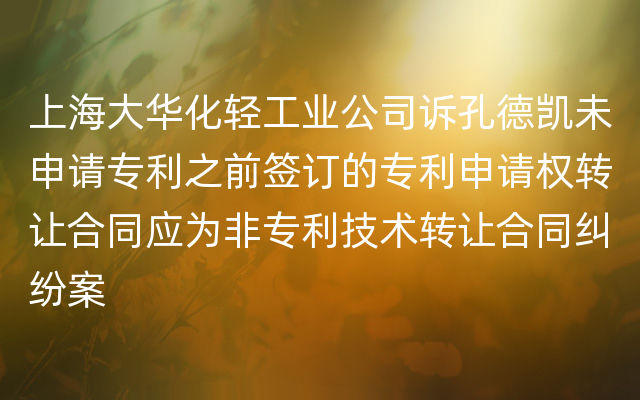 上海大华化轻工业公司诉孔德凯未申请专利之前签订的专利申请权转让合同应为非专利技术转让合同纠纷案