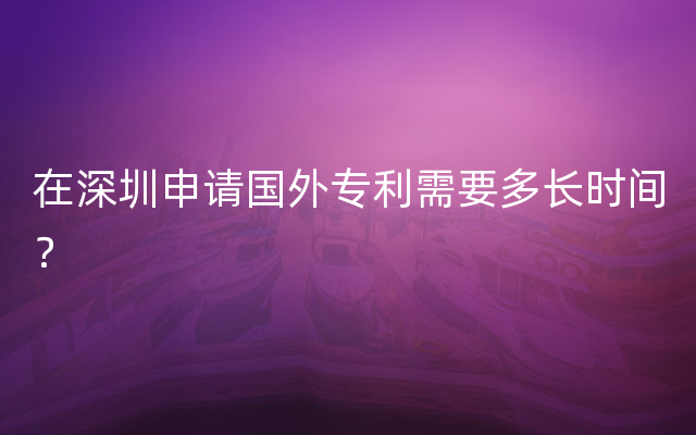 在深圳申请国外专利需要多长时间？