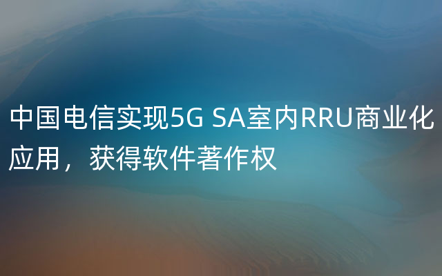 中国电信实现5G SA室内RRU商业化应用，获得软件著作权