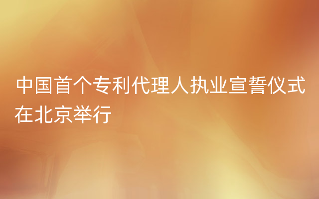 中国首个专利代理人执业宣誓仪式在北京举行