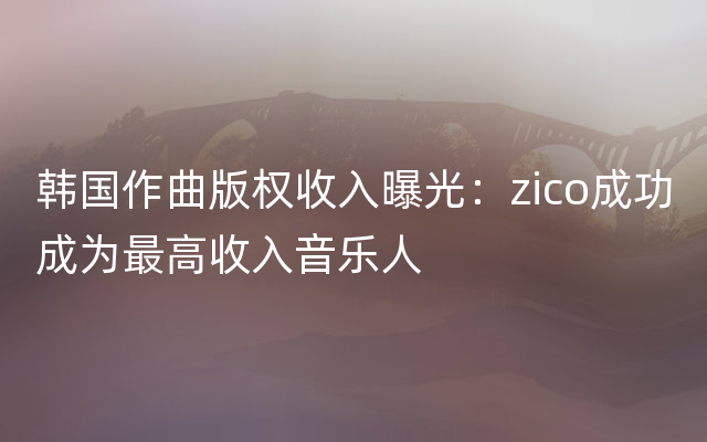 韩国作曲版权收入曝光：zico成功成为最高收入音乐人