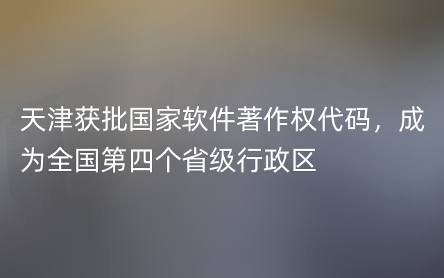 天津获批国家软件著作权代码，成为全国第四个省级行政区