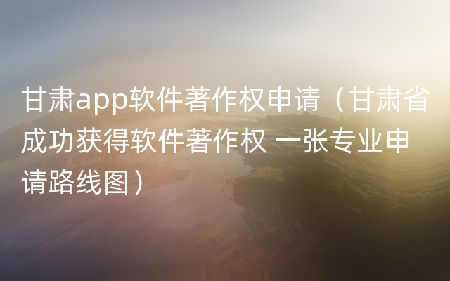 甘肃app软件著作权申请（甘肃省成功获得软件著作权 一张专业申请路线图）