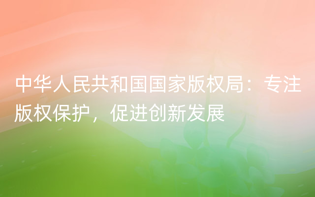中华人民共和国国家版权局：专注版权保护，促进创新发展