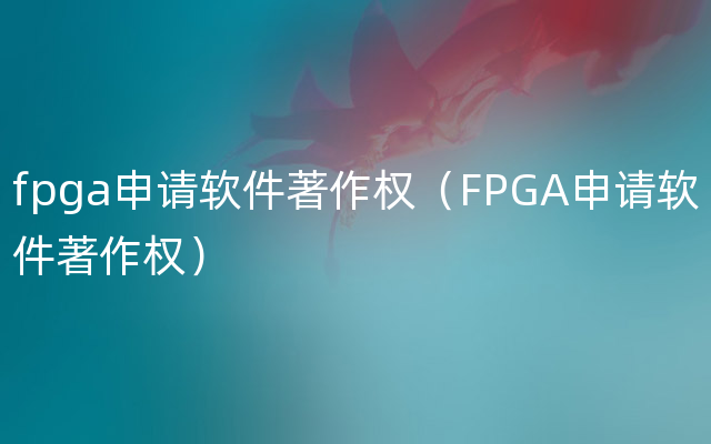 fpga申请软件著作权（FPGA申请软件著作权）