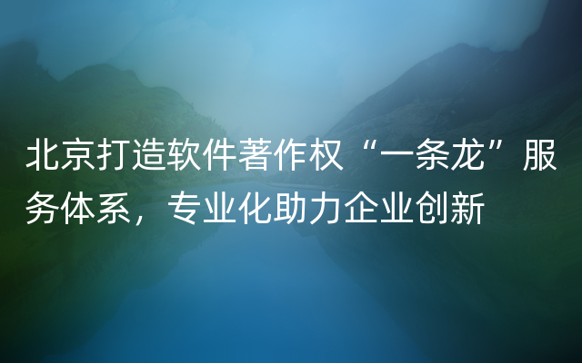 北京打造软件著作权“一条龙”服务体系，专业化助力企业创新