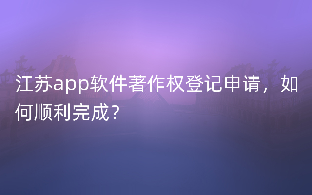 江苏app软件著作权登记申请，如何顺利完成？