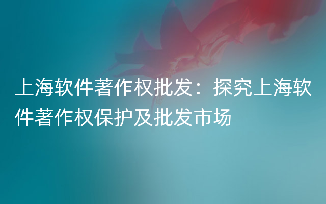 上海软件著作权批发：探究上海软件著作权保护及批发市场