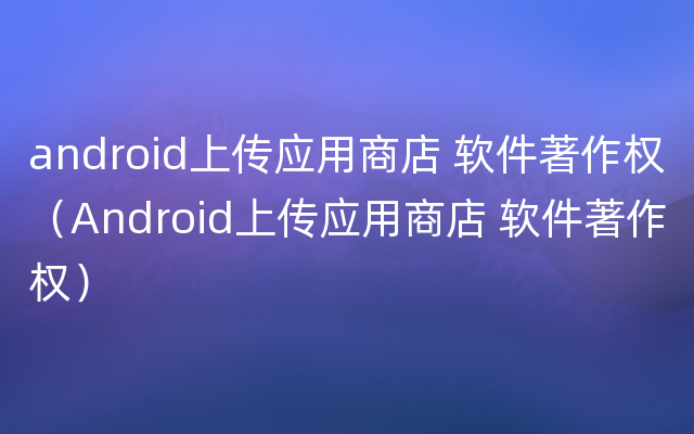 android上传应用商店 软件著作权（Android上传应用商店 软件著作权）