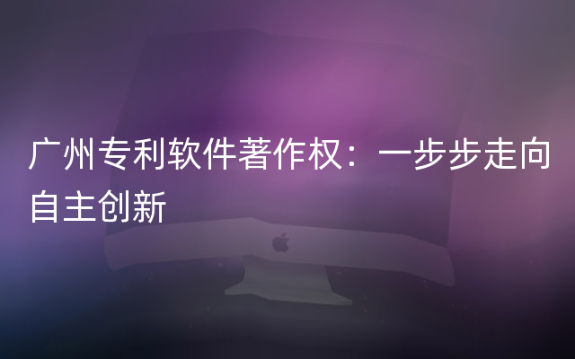 广州专利软件著作权：一步步走向自主创新