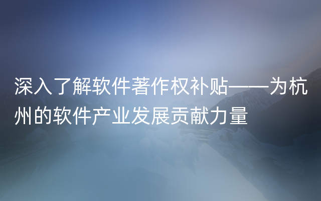 深入了解软件著作权补贴——为杭州的软件产业发展贡献力量