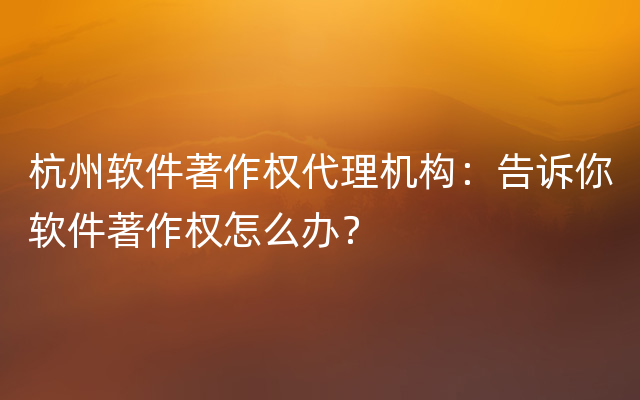 杭州软件著作权代理机构：告诉你软件著作权怎么办？