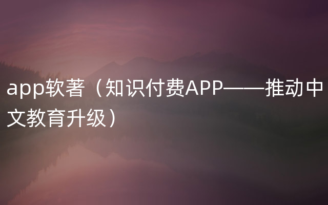 app软著（知识付费APP——推动中文教育升级）