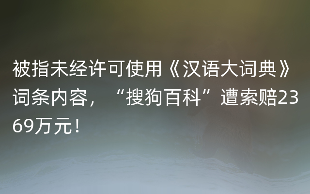 被指未经许可使用《汉语大词典》词条内容，“搜狗百科”遭索赔2369万元！